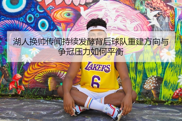 湖人换帅传闻持续发酵背后球队重建方向与争冠压力如何平衡