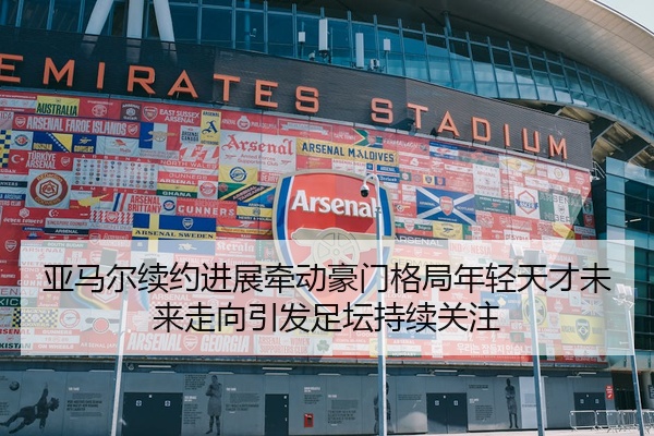 亚马尔续约进展牵动豪门格局年轻天才未来走向引发足坛持续关注