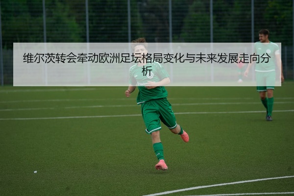 维尔茨转会牵动欧洲足坛格局变化与未来发展走向分析