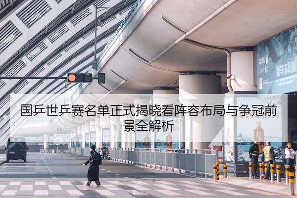 国乒世乒赛名单正式揭晓看阵容布局与争冠前景全解析