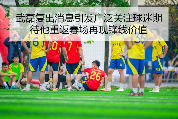 武磊复出消息引发广泛关注球迷期待他重返赛场再现锋线价值